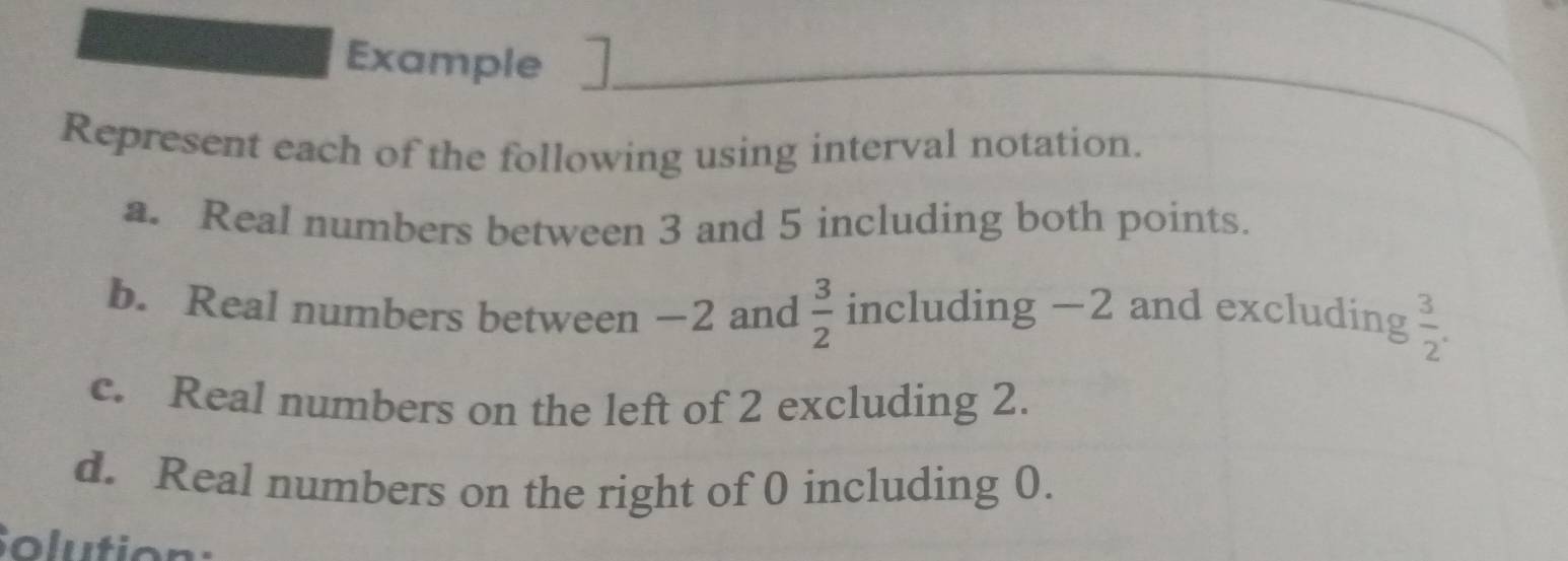 Example 
Represent each of the following using interval notation. 
a. Real numbers between 3 and 5 including both points. 
b. Real numbers between −2 and  3/2  including -2 and excluding  3/2 . 
c. Real numbers on the left of 2 excluding 2. 
d. Real numbers on the right of 0 including 0. 
Solution: