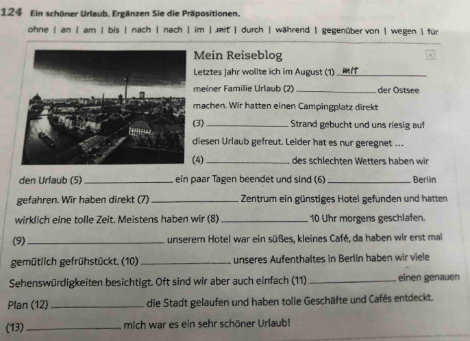 124 Ein schöner Urlaub. Ergänzen Sie die Präpositionen.
ohne | an | am |bis | nach | nach | im | .mit | durch | während | gegenüber von | wegen |für
Mein Reiseblog
Letztes Jahr wollte ich im August (1) .. m it
meiner Familie Urlaub (2)_ der Ostsee
machen. Wir hatten einen Campingplatz direkt
3) _Strand gebucht und uns riesig auf
diesen Urlaub gefreut. Leider hat es nur geregnet ...
4) _des schlechten Wetters haben wir
den Urlaub (5) _ein paar Tagen beendet und sind (6)_ Berlin
gefahren. Wir haben direkt (7) _Zentrum ein günstiges Hotel gefunden und hatten
wirklich eine tolle Zeit. Meistens haben wir (8) _10 Uhr morgens geschlafen.
(9)_ unserem Hotel war ein süßes, kleines Café, da haben wir erst mal
gemütlich gefrühstückt. (10) _unseres Aufenthaltes in Berlin haben wir viele
Sehenswürdigkeiten besichtigt. Oft sind wir aber auch einfach (11) _einen genauen
Plan (12) _die Stadt gelaufen und haben tolle Geschäfte und Cafés entdeckt.
(13)_ mich war es ein sehr schöner Urlaub!