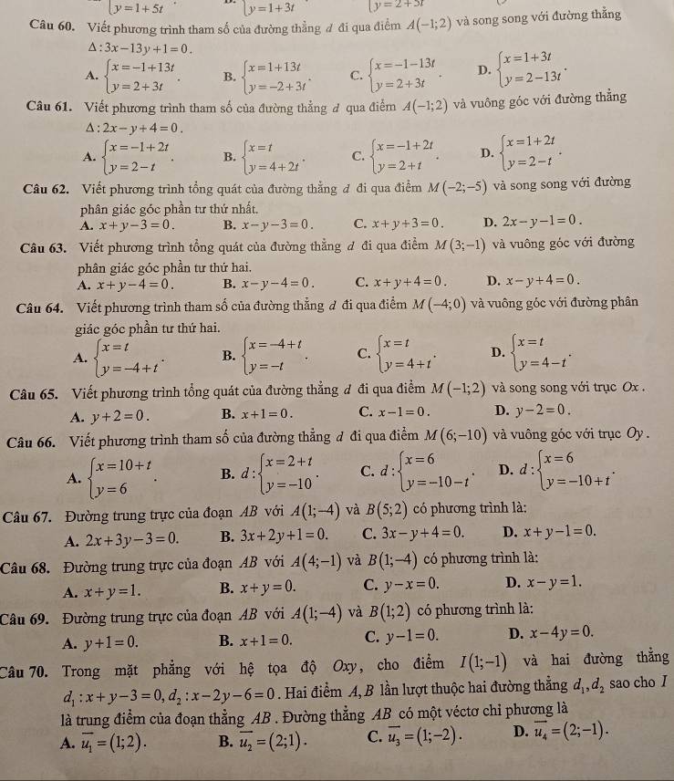 y=1+5t y=1+3t |y=2+3t
Câu 60. Viết phương trình tham số của đường thẳng đ đi qua điểm A(-1;2) và song song với đường thẳng
△ :3x-13y+1=0.
A. beginarrayl x=-1+13t y=2+3tendarray. . B. beginarrayl x=1+13t y=-2+3tendarray. . C. beginarrayl x=-1-13t y=2+3tendarray. . D. beginarrayl x=1+3t y=2-13tendarray. .
Câu 61. Viết phương trình tham số của đường thẳng ở qua điểm A(-1;2) và vuông góc với đường thẳng
△ :2x-y+4=0.
A. beginarrayl x=-1+2t y=2-tendarray. . B. beginarrayl x=t y=4+2tendarray. . C. beginarrayl x=-1+2t y=2+tendarray. . D. beginarrayl x=1+2t y=2-tendarray. .
Câu 62. Viết phương trình tổng quát của đường thẳng đ đi qua điểm M(-2;-5) và song song với đường
phân giác góc phần tư thứ nhất,
A. x+y-3=0. B. x-y-3=0. C. x+y+3=0. D. 2x-y-1=0.
Câu 63. Viết phương trình tổng quát của đường thẳng đ đi qua điểm M(3;-1) và vuông góc với đường
phân giác góc phần tư thứ hai.
A. x+y-4=0. B. x-y-4=0. C. x+y+4=0. D. x-y+4=0.
Câu 64. Viết phương trình tham số của đường thẳng đ đi qua điểm M(-4;0) và vuông góc với đường phân
giác góc phần tư thứ hai.
A. beginarrayl x=t y=-4+tendarray. . B. beginarrayl x=-4+t y=-tendarray. . C. beginarrayl x=t y=4+tendarray. . D. beginarrayl x=t y=4-tendarray. .
Câu 65. Viết phương trình tổng quát của đường thẳng đ đi qua điểm M(-1;2) và song song với trục Ox .
A. y+2=0. B. x+1=0. C. x-1=0. D. y-2=0.
Câu 66. Viết phương trình tham số của đường thẳng đ đi qua điểm M(6;-10) và vuông góc với trục Oy .
A. beginarrayl x=10+t y=6endarray. . B. d:beginarrayl x=2+t y=-10endarray. . C. d:beginarrayl x=6 y=-10-tendarray. . D. d:beginarrayl x=6 y=-10+tendarray. .
Câu 67. Đường trung trực của đoạn AB với A(1;-4) và B(5;2) có phương trình là:
A. 2x+3y-3=0. B. 3x+2y+1=0. C. 3x-y+4=0. D. x+y-1=0.
Câu 68. Đường trung trực của đoạn AB với A(4;-1) và B(1;-4) có phương trình là:
A. x+y=1. B. x+y=0. C. y-x=0. D. x-y=1.
Câu 69. Đường trung trực của đoạn AB với A(1;-4) và B(1;2) có phương trình là:
A. y+1=0. B. x+1=0. C. y-1=0. D. x-4y=0.
Câu 70. Trong mặt phẳng với hệ tọa độ Oxy, cho điểm I(1;-1) và hai đường thẳng
d_1:x+y-3=0,d_2:x-2y-6=0. Hai điểm A, B lần lượt thuộc hai đường thằng d_1,d_2 sao cho I
là trung điểm của đoạn thẳng AB . Đường thẳng AB có một véctơ chỉ phương là
A. overline u_1=(1;2). B. overline u_2=(2;1). C. overline u_3=(1;-2). D. vector u_4=(2;-1).