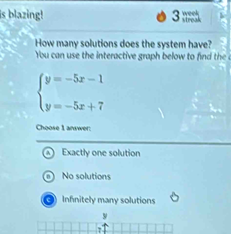 is blazing! 3 week
streak
How many solutions does the system have?
You can use the interactive graph below to he
beginarrayl y=-5x-1 y=-5x+7endarray.
Choose 1 answer:
Exactly one solution
No solutions
Infinitely many solutions
9
7