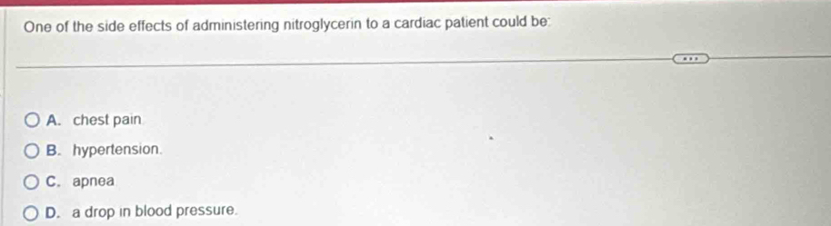 One of the side effects of administering nitroglycerin to a cardiac patient could be:
A. chest pain
B. hypertension.
C. apnea
D. a drop in blood pressure.