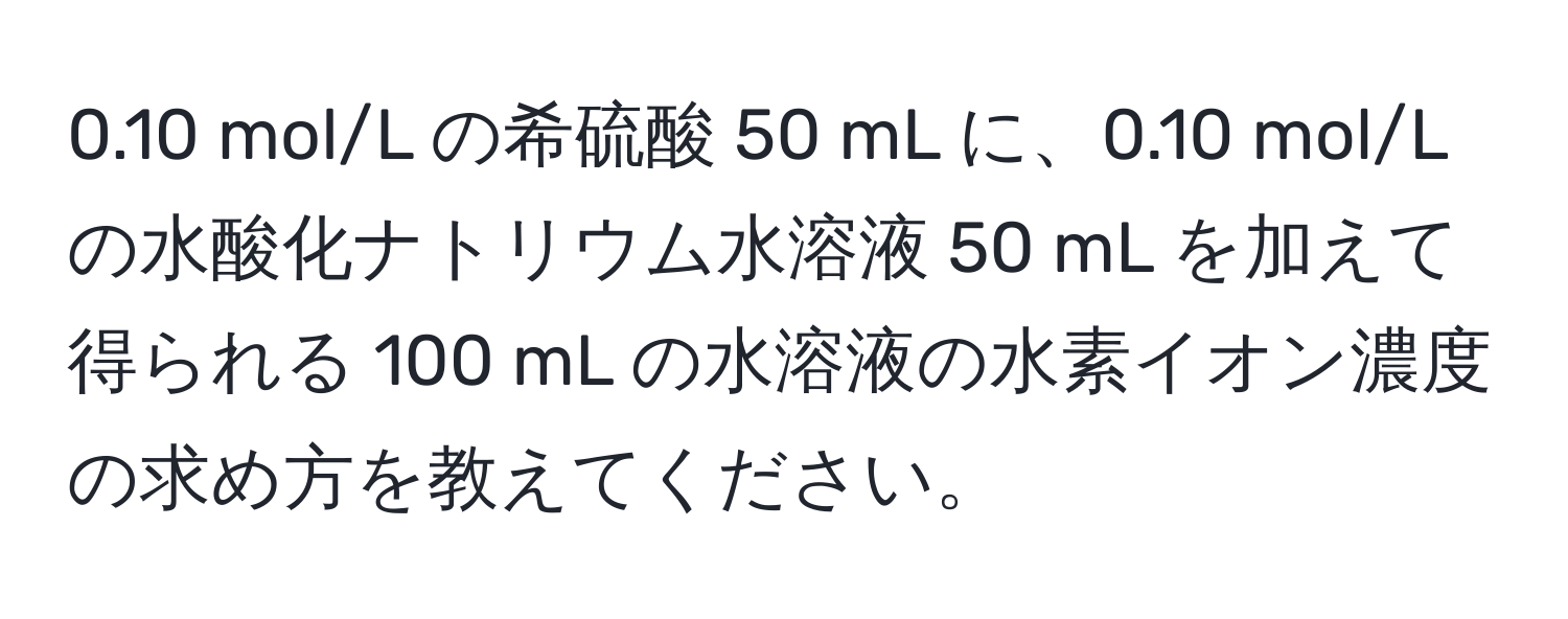 0.10 mol/L の希硫酸 50 mL に、0.10 mol/L の水酸化ナトリウム水溶液 50 mL を加えて得られる 100 mL の水溶液の水素イオン濃度の求め方を教えてください。