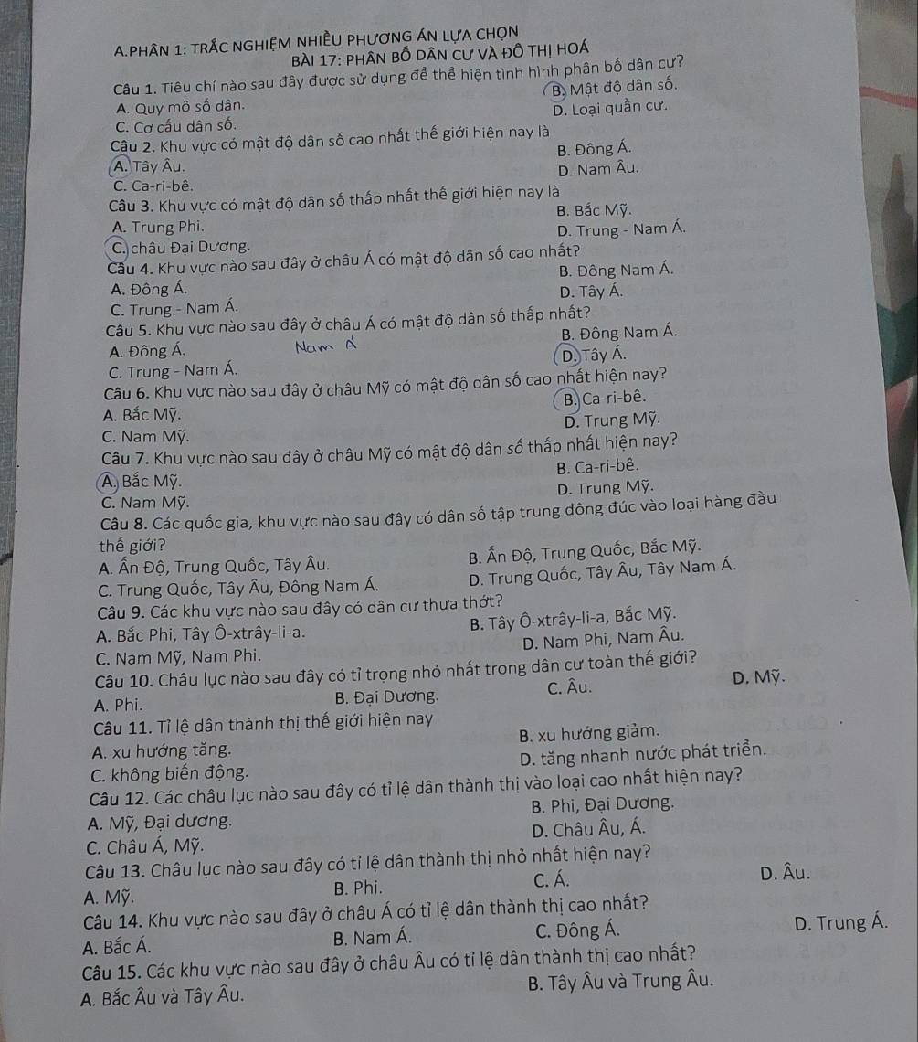 PhâN 1: trắc nGHiệM nHiềU phươnG ÁN lựA CHọn
Bài 17: phân bố dân cư và đồ thị hoá
Câu 1. Tiêu chí nào sau đây được sử dụng để thể hiện tình hình phân bố dân cư?
Bộ Mật độ dân số.
A. Quy mô số dân.
C. Cơ cấu dân số. D. Loại quần cư.
Câu 2. Khu vực có mật độ dân số cao nhất thế giới hiện nay là
B. Đông Á.
(Â. Tây Âu.
C. Ca-ri-bê. D. Nam Âu.
Câu 3. Khu vực có mật độ dân số thấp nhất thế giới hiện nay là
A. Trung Phi. B. Bắc Mỹ.
D. Trung - Nam Á.
C. châu Đại Dương.
Cầu 4. Khu vực nào sau đây ở châu Á có mật độ dân số cao nhất?
B. Đông Nam Á.
A. Đông Á.
C. Trung - Nam Á. D. Tây Á.
Câu 5. Khu vực nào sau đây ở châu Á có mật độ dân số thấp nhất?
A. Đông Á. Nam Ấ B. Đông Nam Á.
C. Trung - Nam Á. D. Tây Á.
Câu 6. Khu vực nào sau đây ở châu Mỹ có mật độ dân số cao nhất hiện nay?
B. Ca-ri-bê.
A. Bắc Mỹ.
D. Trung Mỹ.
C. Nam Mỹ.
Câu 7. Khu vực nào sau đây ở châu Mỹ có mật độ dân số thấp nhất hiện nay?
A, Bắc Mỹ. B. Ca-ri-bê.
C. Nam Mỹ. D. Trung Mỹ.
Câu 8. Các quốc gia, khu vực nào sau đây có dân số tập trung đông đúc vào loại hàng đầu
thế giới?
A. Ấn Độ, Trung Quốc, Tây Âu. B. Ấn Độ, Trung Quốc, Bắc Mỹ.
C. Trung Quốc, Tây Âu, Đông Nam Á.  D. Trung Quốc, Tây Âu, Tây Nam Á.
Câu 9. Các khu vực nào sau đây có dân cư thưa thớt?
A. Bắc Phi, Tây Ô-xtrây-li-a. B. Tây Ô-xtrây-li-a, Bắc Mỹ.
C. Nam Mỹ, Nam Phi. D. Nam Phi, Nam Âu.
Câu 10. Châu lục nào sau đây có tỉ trọng nhỏ nhất trong dân cư toàn thế giới?
A. Phi.  B. Đại Dương. C. Âu. D. Mỹ.
Câu 11. Tỉ lệ dân thành thị thế giới hiện nay
A. xu hướng tăng. B. xu hướng giảm.
C. không biến động. D. tăng nhanh nước phát triển.
Câu 12. Các châu lục nào sau đây có tỉ lệ dân thành thị vào loại cao nhất hiện nay?
A. Mỹ, Đại dương. B. Phi, Đại Dương.
C. Châu Á, Mỹ. D. Châu Âu, Á.
Câu 13. Châu lục nào sau đây có tỉ lệ dân thành thị nhỏ nhất hiện nay?
A. Mỹ. B. Phi. C. Á. D. Âu.
Câu 14. Khu vực nào sau đây ở châu Á có tỉ lệ dân thành thị cao nhất?
A. Bắc Á. B. Nam Á. C. Đông Á. D. Trung Á.
Câu 15. Các khu vực nào sau đây ở châu Âu có tỉ lệ dân thành thị cao nhất?
A. Bắc Âu và Tây Âu. B. Tây Âu và Trung Âu.