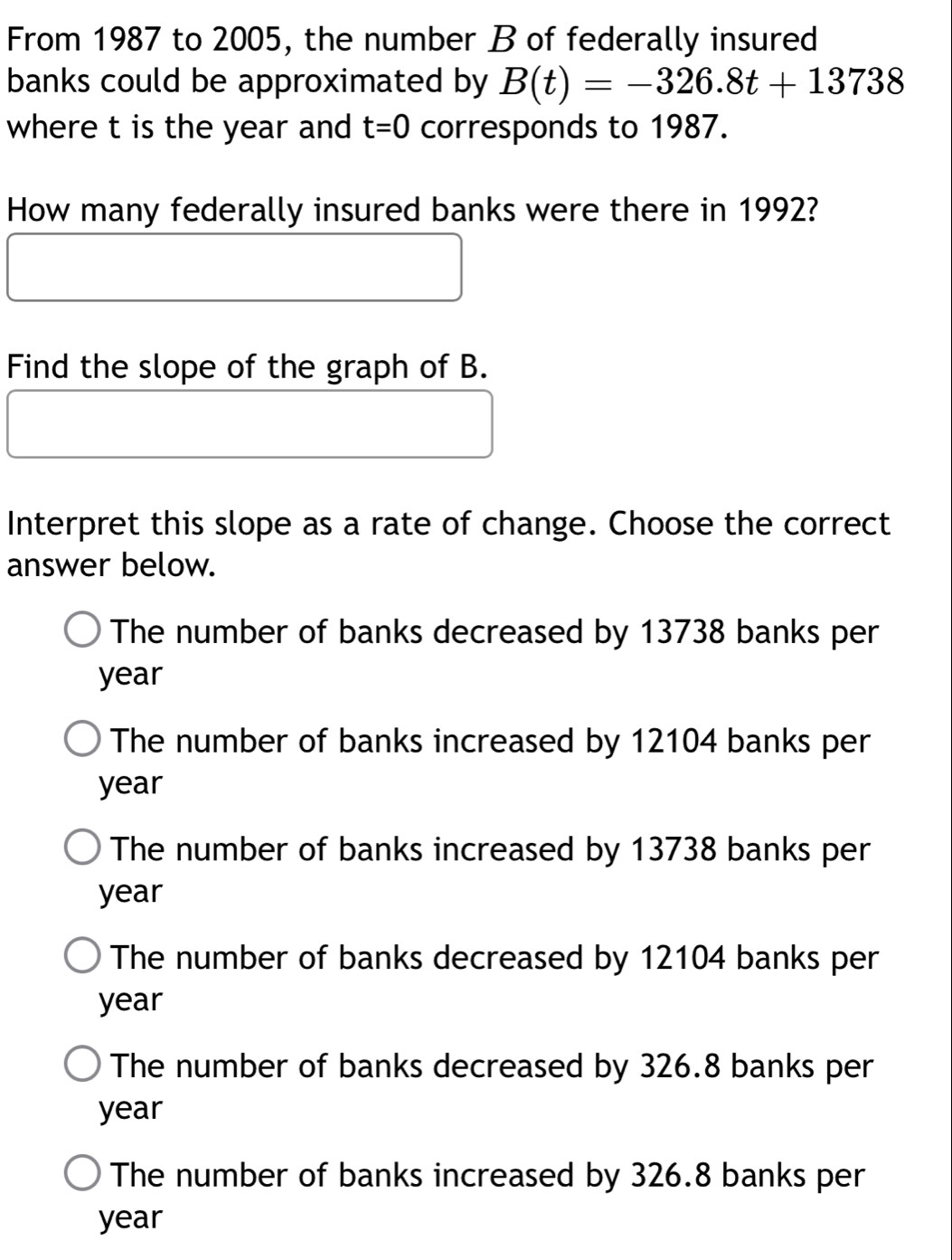 From 1987 to 2005, the number B of federally insured
banks could be approximated by B(t)=-326.8t+13738
where t is the year and t=0 corresponds to 1987.
How many federally insured banks were there in 1992?
Find the slope of the graph of B.
Interpret this slope as a rate of change. Choose the correct
answer below.
The number of banks decreased by 13738 banks per
year
The number of banks increased by 12104 banks per
year
The number of banks increased by 13738 banks per
year
The number of banks decreased by 12104 banks per
year
The number of banks decreased by 326.8 banks per
year
The number of banks increased by 326.8 banks per
year