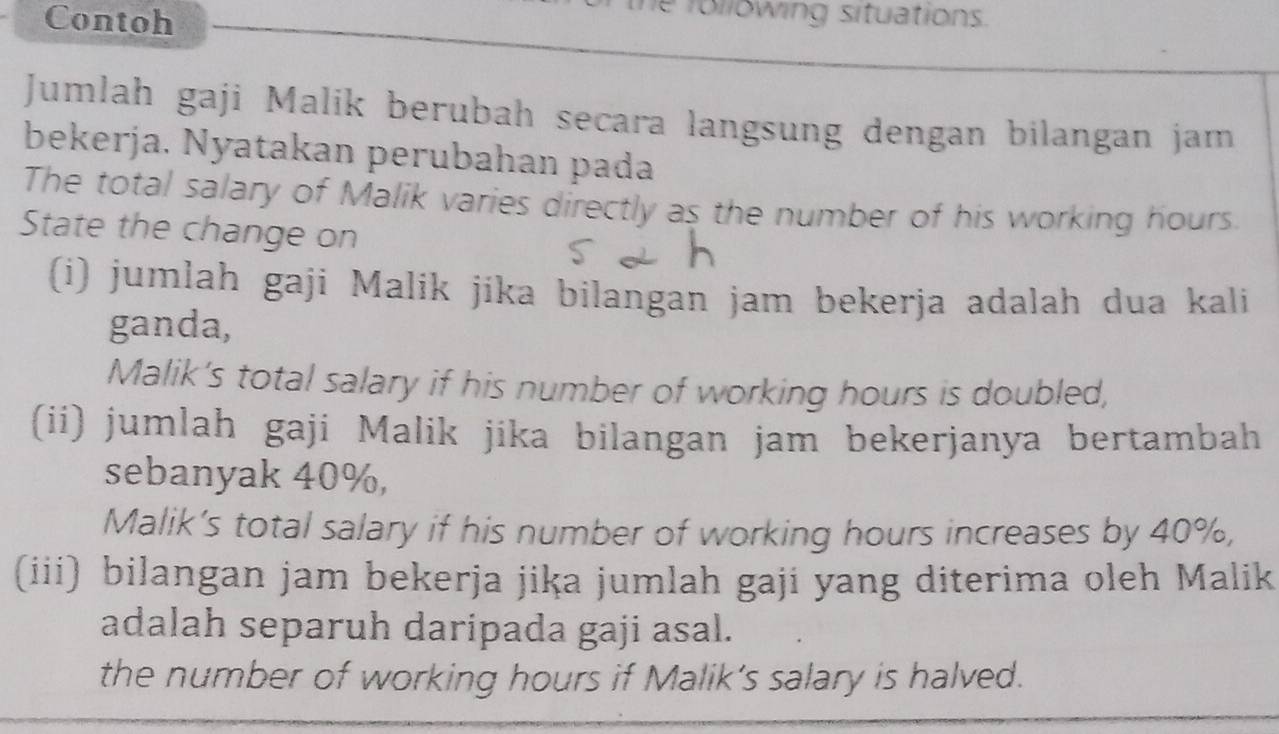 Contoh 
e following situations. 
Jumlah gaji Malik berubah secara langsung dengan bilangan jam 
bekerja. Nyatakan perubahan pada 
The total salary of Malik varies directly as the number of his working hours. 
State the change on 
(i) jumlah gaji Malik jíka bilangan jam bekerja adalah dua kali 
ganda, 
Malik’s total salary if his number of working hours is doubled, 
(ii) jumlah gaji Malik jika bilangan jam bekerjanya bertambah 
sebanyak 40%, 
Malik’s total salary if his number of working hours increases by 40%, 
(iii) bilangan jam bekerja jika jumlah gaji yang diterima oleh Malik 
adalah separuh daripada gaji asal. 
the number of working hours if Malik’s salary is halved.