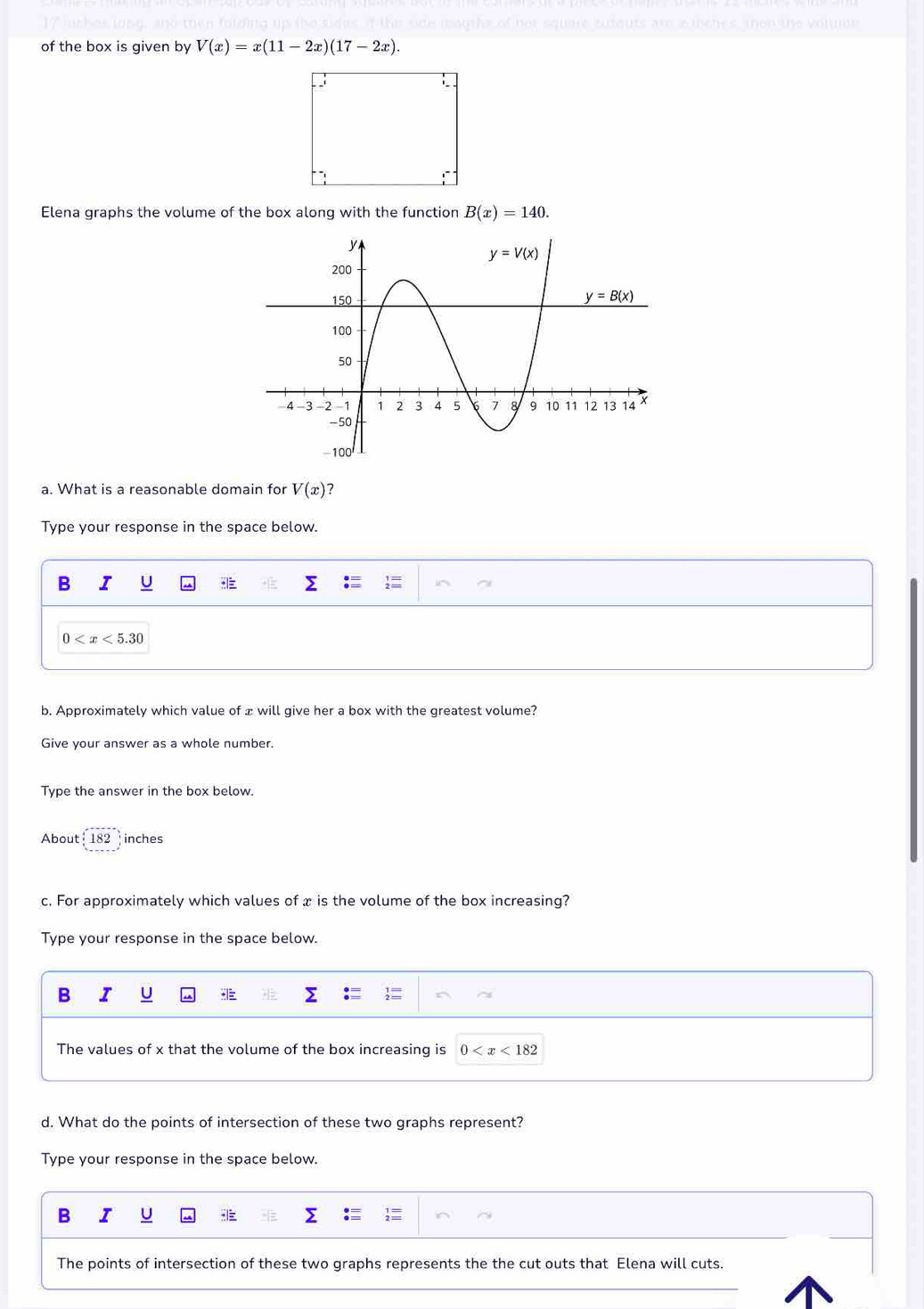 of the box is given by V(x)=x(11-2x)(17-2x).
Elena graphs the volume of the box along with the function B(x)=140.
a. What is a reasonable domain for V(x) ?
Type your response in the space below.
B I U
0
b. Approximately which value of ± will give her a box with the greatest volume?
Give your answer as a whole number.
Type the answer in the box below.
About 182 inches
c. For approximately which values of x is the volume of the box increasing?
Type your response in the space below.
B I U
The values of x that the volume of the box increasing is 0
d. What do the points of intersection of these two graphs represent?
Type your response in the space below.
B
The points of intersection of these two graphs represents the the cut outs that Elena will cuts.