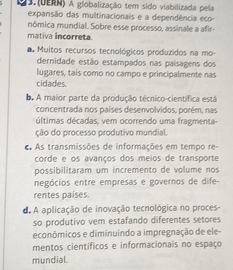 13.(UERN) A globalização tem sido viabilizada pela
expansão das multinacionais e a dependência eco-
mômica mundial. Sobre esse processo, assinale a afir-
mativa incorreta.
a. Muitos recursos tecnológicos produzidos na mo-
dernidade estão estampados nas paísagens dos
lugares, tais como no campo e principalmente nas
cidades.
b. A maior parte da produção técnico-científica está
concentrada nos países desenvolvidos, porém, nas
últimas décadas, vem ocorrendo uma fragmenta-
ção do processo produtivo mundial.
c. As transmissões de informações em tempo re-
corde e os avanços dos meios de transporte
possibilitaram um incremento de volume nos
negócios entre empresas e governos de dife-
rentes países.
d. A aplicação de inovação tecnológica no proces-
so produtivo vem estafando diferentes setores
econômicos e diminuindo a impregnação de ele-
mentos científicos e informacionais no espaço
mundial.