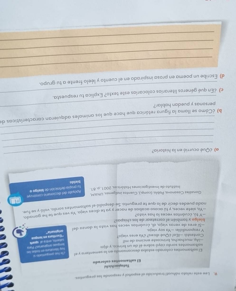 Lee este relato náhuatl traducido al español y responde las preguntas. 
Tatapachichi 
El saltamontes colorado 
El saltamontes colorado estaba descansando en la sementera y el ¿Te has preguntado si 
hay literatura en todas las 
saltamontes sordo cayó sobre él de un brinco, y dijo: 
lenguas originarias? Para 
—iAy, muchacho, brincaste encima de mí! 
saberlo, entra al spark 
Contestó: —¡Ea! ¿Qué dices? ¿Ya eres viejo? 
''Escritura en lengua 
Y respondióle: -Ya soy viejo. 
originaria'' 
—Si eres de veras viejo, di, ¿cuántas veces has visto la danza del 
bielgo y también el corretear de las chispas? 
—Y tú, ¿cuántas veces lo has visto? 
—Yo, siete veces, y tú acaso acabas de nacer y ya te dices viejo. Ya ves que te he ganado. 
nada puedes decir de lo que te pregunto. Se despidió el saltamontes sordo, voló y se fue. 
Apóyate del diccionario construye 
González Casanova, Pablo. (comp.), Cuentos indígenas, UNAM, 
Instituto de Investigaciones Históricas, 2001, p. 81. 
tu propia definición de bielgo o 
bieldo 
_ 
_ 
a) ¿Qué ocurrió en la historia? 
_ 
_ 
_ 
_ 
b) ¿Cómo se llama la figura retórica que hace que los animales adquieran características de 
personas y puedan hablar? 
c) ¿En qué géneros literarios colocarías este texto? Explica tu respuesta. 
d) Escribe un poema en prosa inspirado en el cuento y léelo frente a tu grupo. 
_ 
_ 
_ 
_