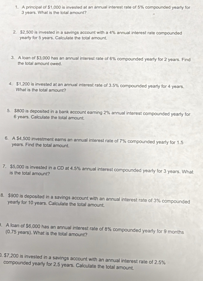 A principal of $1,000 is invested at an annual interest rate of 5% compounded yearly for
3 years. What is the total amount? 
2. $2,500 is invested in a savings account with a 4% annual interest rate compounded 
yearly for 5 years. Calculate the total amount. 
3. A loan of $3,000 has an annual interest rate of 6% compounded yearly for 2 years. Find 
the total amount owed. 
4. $1,200 is invested at an annual interest rate of 3.5% compounded yearly for 4 years. 
What is the total amount? 
5. $800 is deposited in a bank account earning 2% annual interest compounded yearly for
6 years. Calculate the total amount. 
6. A $4,500 investment earns an annual interest rate of 7% compounded yearly for 1.5
years. Find the total amount. 
7. $5,000 is invested in a CD at 4.5% annual interest compounded yearly for 3 years. What 
is the total amount? 
8. $900 is deposited in a savings account with an annual interest rate of 3% compounded 
yearly for 10 years. Calculate the total amount. 
. A loan of $6,000 has an annual interest rate of 8% compounded yearly for 9 months
(0.75 years). What is the total amount? 
0. $7,200 is invested in a savings account with an annual interest rate of 2.5%
compounded yearly for 2.5 years. Calculate the total amount.