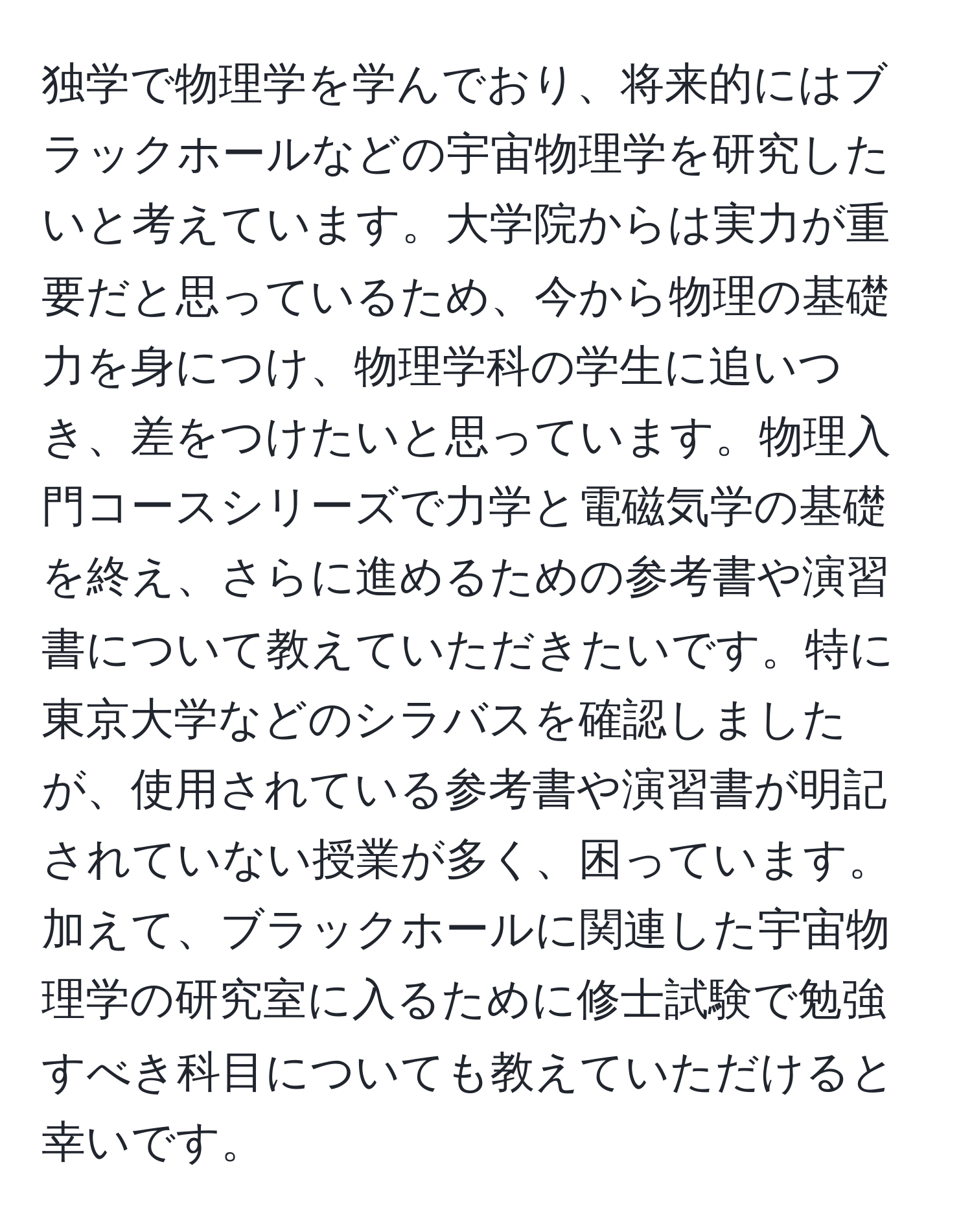 独学で物理学を学んでおり、将来的にはブラックホールなどの宇宙物理学を研究したいと考えています。大学院からは実力が重要だと思っているため、今から物理の基礎力を身につけ、物理学科の学生に追いつき、差をつけたいと思っています。物理入門コースシリーズで力学と電磁気学の基礎を終え、さらに進めるための参考書や演習書について教えていただきたいです。特に東京大学などのシラバスを確認しましたが、使用されている参考書や演習書が明記されていない授業が多く、困っています。加えて、ブラックホールに関連した宇宙物理学の研究室に入るために修士試験で勉強すべき科目についても教えていただけると幸いです。