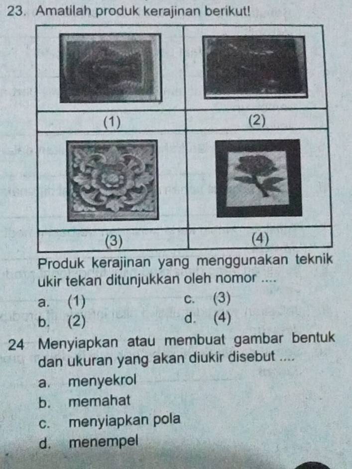 Amatilah produk kerajinan berikut!
ukir tekan ditunjukkan oleh nomor ....
a. (1) c. (3)
b. (2) d. (4)
24 Menyiapkan atau membuat gambar bentuk
dan ukuran yang akan diukir disebut ....
a. menyekrol
b. memahat
c. menyiapkan pola
d. menempel