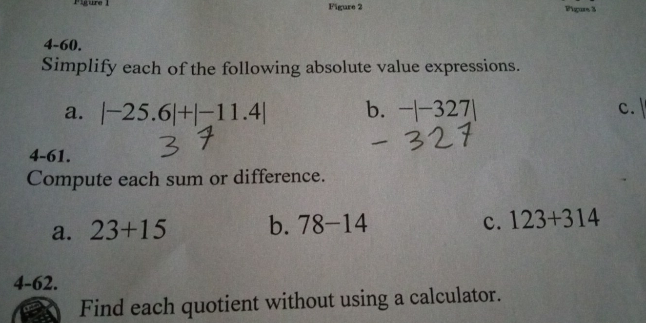 lígure 1 
Figure 2 Figure 3 
4-60. 
Simplify each of the following absolute value expressions. 
a. |-25.6|+|-11.4| b. -|-327| c. 
4-61. 
Compute each sum or difference. 
a. 23+15
b. 78-14 c. 123+314
4-62. 
Find each quotient without using a calculator.