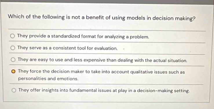 Which of the following is not a benefit of using models in decision making?
They provide a standardized format for analyzing a problem.
They serve as a consistent tool for evaluation.
They are easy to use and less expensive than dealing with the actual situation.
They force the decision maker to take into account qualitative issues such as
personalities and emotions.
They offer insights into fundamental issues at play in a decision-making setting.