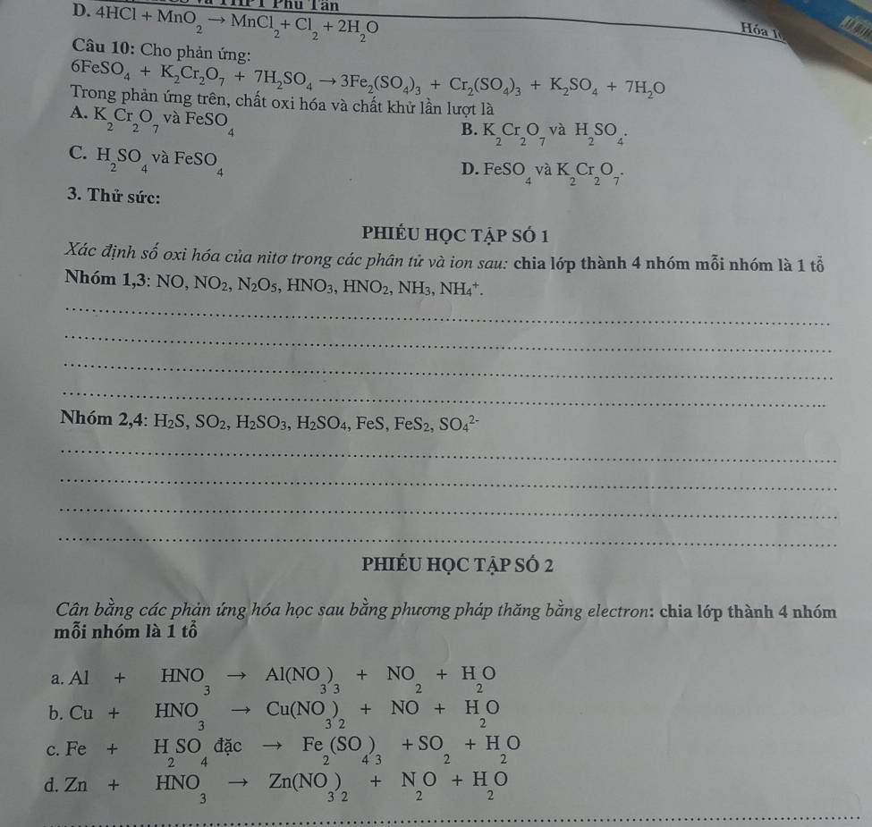 D. 4HCl+MnO_2to MnCl_2+Cl_2+2H_2O hu Tân
Hóa l
Câu 10: Cho phản ứng:
6FeSO_4+K_2Cr_2O_7+7H_2SO_4to 3Fe_2(SO_4)_3+Cr_2(SO_4)_3+K_2SO_4+7H_2O
Trong phản ứng trên, chất oxi hóa và chất khử lần lượt là
A. K_2Cr_2O_7 va 1 FeSO_4
B. K_2Cr_2O_7 va H_2SO_4.
C. H_2SO_4 và FeSO_4
D. FeSO_4va K_2Cr_2O_7.
3. Thử sức:
phIÉU HỌC tẠp SÓ 1
Xác định shat o oxi hóa của nitơ trong các phân tử và ion sau: chia lớp thành 4 nhóm mỗi nhóm là 1 tỗ
_
Nhóm 1,3:NO,NO_2,N_2O_5,HNO_3,HNO_2,NH_3,NH_4^(+.
_
_
_
Nhóm 2,4:H_2)S,SO_2,H_2SO_3,H_2SO_4,FeS,FeS_2,SO_4^((2-)
_
_
_
_
phIÉU HỌC TẠp SÓ 2
Cân bằng các phản ứng hóa học sau bằng phương pháp thăng bằng electron: chia lớp thành 4 nhóm
mỗi nhóm là 1 tổ
a. Al+HNO_3)to Al(NO_3)_3+NO_2+H_2O ∴ △ ADE=△ CDB)
b. Cu+HNO_3to Cu(NO_3)_2+NO+H_2O
C. Fe+H_2SO_4dacto Fe_2(SO_4)_3+SO_2+H_2O 243
d. Zn+HNO_3to Zn(NO_3)_2+N_2O+H_2O
_