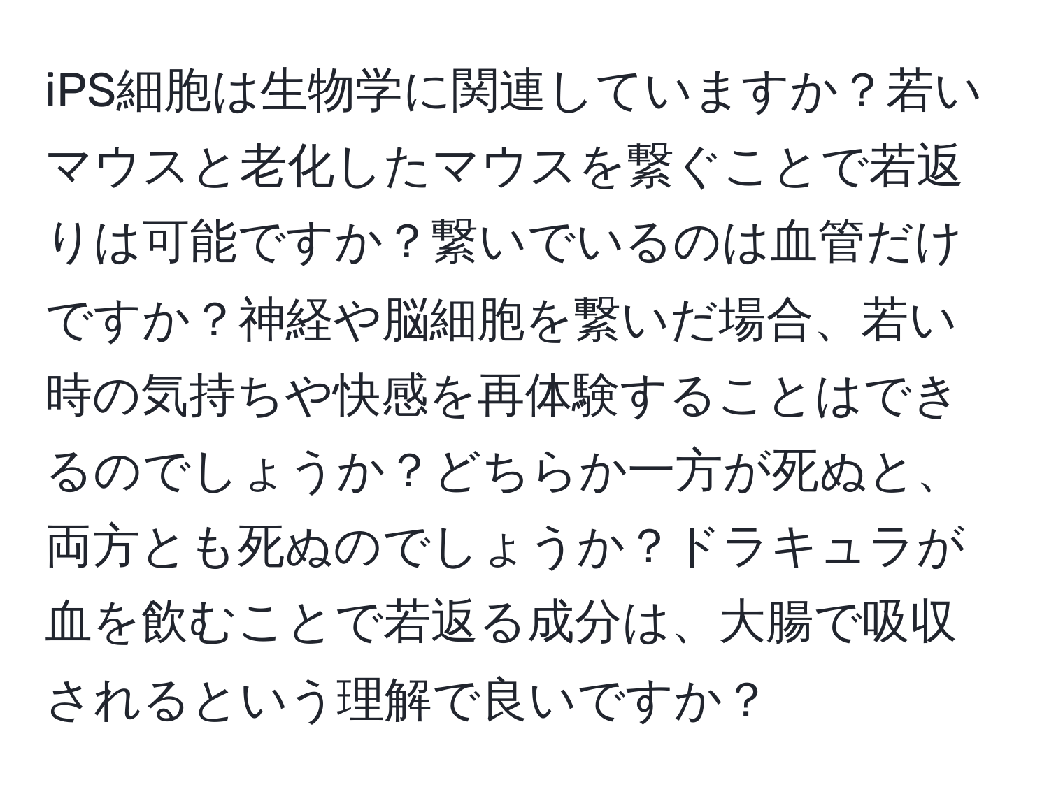 iPS細胞は生物学に関連していますか？若いマウスと老化したマウスを繋ぐことで若返りは可能ですか？繋いでいるのは血管だけですか？神経や脳細胞を繋いだ場合、若い時の気持ちや快感を再体験することはできるのでしょうか？どちらか一方が死ぬと、両方とも死ぬのでしょうか？ドラキュラが血を飲むことで若返る成分は、大腸で吸収されるという理解で良いですか？