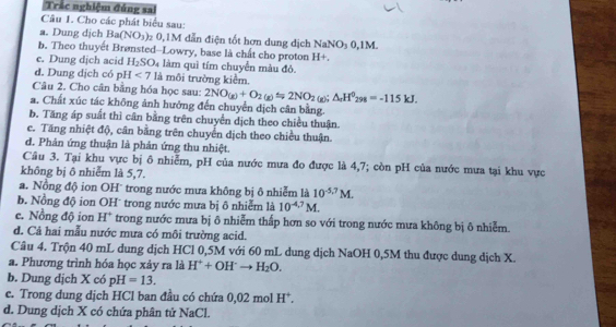 Trắc nghiệm đúng sa
Câu 1. Cho các phát biểu sau:
a. Dung dịch Ba(NO_3) 0,1M dẫn điện tốt hơn dung địch NaNO_30,1M.
b. Theo thuyết Brønsted--Lowry, base là chất cho proton H+
e. Dung dịch acid H_2SO_4 làm quì tím chuyển màu đỏ
d. Dung dịch có pH<7</tex> là môi trường kiểm.
Câu 2. Cho cân bằng hóa học sau: 2NO_(g)+O_2(g)Longleftrightarrow 2NO_2(g);△ _rH^0_298=-115kJ.
a. Chất xúc tác không ảnh hưởng đến chuyển dịch cân bằng.
b. Tăng áp suất thì cân bằng trên chuyền dịch theo chiều thuận.
e. Tăng nhiệt độ, cân bằng trên chuyển dịch theo chiều thuận.
d. Phản ứng thuận là phản ứng thu nhiệt.
Câu 3. Tại khu vực bị ô nhiễm, pH của nước mưa đo được là 4,7; còn pH của nước mưa tại khu vực
không bị ô nhiễm là 5,7.
a. Nồng độ ion OH' trong nước mưa không bị ô nhiễm là 10^(-5.7)M.
b. Nồng độ ion OH* trong nước mưa bị ô nhiễm là 10^(-4.7)M.
e. Nồng độ ion H | * trong nước mưa bị ô nhiễm thấp hơn so với trong nước mưa không bị ô nhiễm.
d. Cả hai mẫu nước mưa có môi trường acid.
Câu 4. Trộn 40 mL dung dịch HCl 0,5M với 60 mL dung dịch NaOH 0,5M thu được dung dịch X.
a. Phương trình hóa học xảy ra là H^++OH^-to H_2O.
b. Dung dịch X có pH=13.
e. Trong dung dịch HCl ban đầu có chứa 0,02 mol H^+.
d. Dung dịch X có chứa phân tử NaCl.