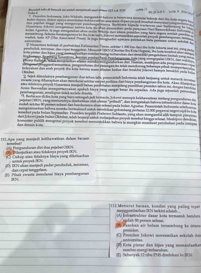 Bacalah teks di bawah ini untuk menjawab soal nmor 111 s.d. 115! w
11
Teks 6 1 Presiden Indonesia, Joko Widodo, mengatakan bahwa ia berencana memulai bekerja dari ibu kota negara ba
bulan depan, dalam upaya meredakan kekhawatiran atas masa depan proyek tersebut menyusul pengunduras 
dua pejabat tinggi yang mengawasi pembangunannya. Berbicara kepada wartawan saat berkunjung ke lo 
Nusantara, Jokowi mengatakan bahwa kota itu akan diresmikan pada perayaan Hari Kemerdekaan Indonesia a
bulan Agustus. Ia juga mengatakan akan mulai bekerja dari istana presiden yang baru segera setelah pasoka 
tersambung. Selama kunjungannya ke ibu kota baru, Jokowi meresmikan sejumlah proyek pembangunan, terma__
waduk, kata AP (The Associated Press). Ia juga menghadiri upacara peletakan batu pertama untuk sekolah 
universitas.
2 Nusantara terletak di perbukitan Kalimantan Timur, sekitar 1.300 km dari ibu kota Jakarta saat ini, yang pad
penduduk, tercemar, dan cepat tenggelam. Menurut OIKN (Otoritas Ibu Kota Negara), ibu kota tersebut akan mena
kota pintar dan hijau yang memanfaatkan sumber energi terbarukan dan memiliki pengelolaan limbah yang rama
lingkungan. Bambang Susantono, mantan pejabat Bank Pembangunan Asia yang mengepalai OIKN, dan wakilnya
Dhony Rahajoe, tidak menjelaskan alasan mereka mengundurkan diri. Namun, meskipun ada pengumuman cepa
mengenai pengganti sementara, pengunduran diri pasangan itu telah mendorong beberapa pihak mempertanyak 
kelayakan dan arah proyek ibu kota karena masa jabatan kedua dan terakhir Jokowi hampir berakhir pada bu 
Oktober.
2 Sejak dimulainya pembangunan dua tahun lalu, pemerintah Indonesia telah berjuang untuk menarik investasi
swasta yang diharapkan akan mendanai sekitar empat perlima dari biaya pembangunan ibu kota. Akan dilanjutka
atau tidaknya proyek Nusantara menjadi bahan perdebatan menjelang pemilihan presiden tahun ini, dengan kandid 
Anies Baswedan mempertanyakan apakah biaya yang sangat besar itu sepadan. Ada juga sejumlah penundas
pembangunan, meskipun tidak terlalu drastis.
Berbicara di ibu kota yang baru setengah jadi kemarin, Jokowi menepis kekhawatiran tentang pengunduran di
pejabat OIKN, yang menurutnya disebabkan oleh alasan “pribadi”, dan mengatakan bahwa infrastruktur dasar ko
sudah sekitar 80 persen selesai dan bandaranya akan selesai pada bulan Agustus. Pemerintah Indonesia sebelumny
mengumumkan bahwa mereka bermaksud untuk merelokasi gelombang pertama 12.000 pegawai negeri sipil ke kot
tersebut pada bulan September. Presiden terpilih Prabowo Subianto, yang akan mengambil alih tampuk pimpinas
dari Jokowi pada bulan Oktober, telah berjanji untuk melanjutkan proyek tersebut hingga selesai. Meskipun demikian
_
_
komentar publik mengenai proyek tersebut menunjukkan bahwa ia mungkin membuat perubahan pada cakupan
dan desain kota
_
111.Apa yang menjadi kekhawatiran dalam bacaan
_
tersebut?
_
_
(A) Pengunduran diri dua pejabat OIKN._
(B) Dilanjutkan atau tidaknya proyek IKN.
(C) Cukup atau tidaknya biaya yang dikeluarkan_
untuk proyek IKN.
(D) IKN akan menjadi padat penduduk, tercemar,
_
dan cepat tenggelam.
_
(E) Pihak swasta mendanai biaya pembangunan
_
IKN.
_
_
_
_
_
_
112.Menurut bacaan, kondisi yang paling tepat
menggambarkan IKN terkini adalah...
(A) Infrastruktur dasar kota termasuk bandara
sudah 80 persen selesai.
(B) Pasokan air belum tersambung ke istana
presiden.
(C) Presiden Jokowi meresmikan sekolah dan
universitas.
(D) Kota pintar dan hijau yang memanfaatkar
sumber energi terbarukan.
(E) Sebanyak 12 ribu PNS direlokasi ke IKN.