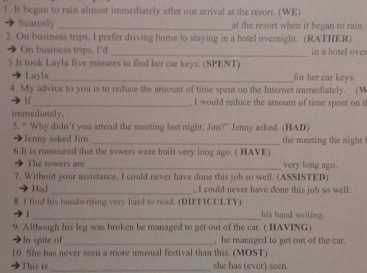 It began to rain almost immediately after our arrival at the resort. (WE) 
Scarcely _at the resort when it began to rain. 
2. On business trips, I prefer driving home to staying in a hotel overnight. (RATHER) 
On business trips, I'd _in a hotel over 
3.It took Layla five minutes to find her car keys. (SPENT) 
Layla _for her car keys. 
4. My advice to you is to reduce the amount of time spent on the Internet immediately. (W 
If_ , I would reduce the amount of time spent on tl 
immediately. 
5. “ Why didn't you attend the meeting last night, Jim?” Jenny asked. (HAD) 
7 Jenny asked Jim _the meeting the night ! 
6.It is rumoured that the towers were built very long ago. ( HAVE) 
The towers are _very long ago. 
7. Without your assistance, I could never have done this job so well. (ASSISTED) 
Had_ , I could never have done this job so well. 
8. 1 find his handwriting very hard to read. (DIFFICULTY) 
I _his hand writing. 
9. Although his leg was broken he managed to get out of the car. ( HAVING) 
In spite of_ , he managed to get out of the car. 
10. She has never seen a more unusual festival than this. (MOST) 
This is_ she has (ever) seen.