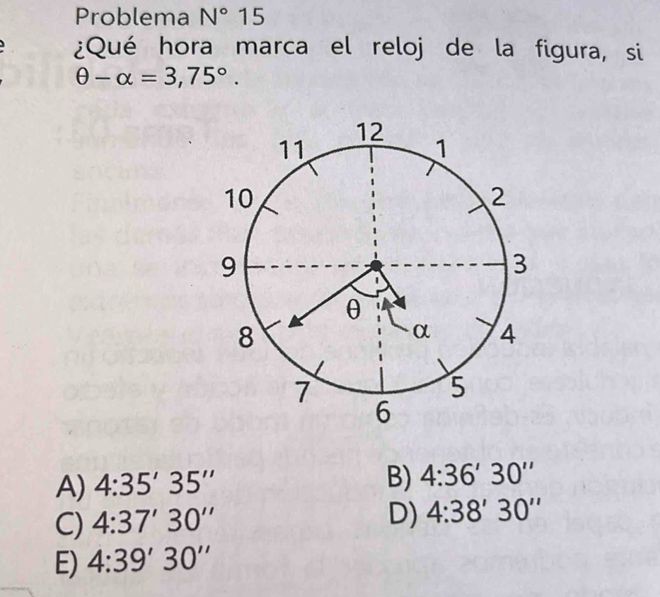 Problema N°15
¿Qué hora marca el reloj de la figura, si
θ -alpha =3,75°.
A) 4:35'35''
B) 4:36'30''
C) 4:37'30''
D) 4:38'30''
E) 4:39'30''