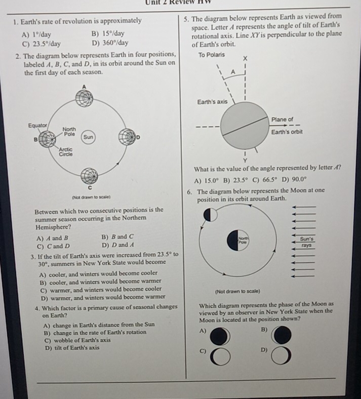 Review HW
1. Earth's rate of revolution is approximately 5. The diagram below represents Earth as viewed from
A) 1° /day B) 15° day space. Letter A represents the angle of tilt of Earth's
C) 23.5° /day D) 360°/day rotational axis. Line XY is perpendicular to the plane
of Earth's orbit.
2. The diagram below represents Earth in four positions, 
labeled A, B, C, and D, in its orbit around the Sun on
the first day of each season. 
What is the value of the angle represented by letter ?
A) 15.0° B) 23.5° C) 66.5° D) 90.0°
6. The diagram below represents the Moon at one
position in its orbit around Earth.
Between which two consecutive positions is the
summer season occurring in the Northern
Hemisphere?
A) A and B B) B and C Sun's
C) C and D D) D and A
rays
3. If the tilt of Earth's axis were increased from 23.5° to
30° , summers in New York State would become
A) cooler, and winters would become cooler
B) cooler, and winters would become warmer
C) warmer, and winters would become cooler (Not drawn to scale)
D) warmer, and winters would become warmer
4. Which factor is a primary cause of seasonal changes Which diagram represents the phase of the Moon as
on Earth? viewed by an observer in New York State when the
A) change in Earth's distance from the Sun Moon is located at the position shown?
B) change in the rate of Earth's rotation A) B)
C) wobble of Earth's axis
D) tilt of Earth's axis
C)
D)