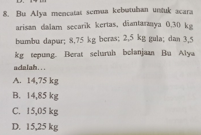 Bu Alya mencatat semua kebutuhan untuk acara
arisan dalam secarik kertas, diantaranya 0,30 kg
bumbu dapur; 8,75 kg bcras; 2,5 kg gula; dan 3,5
kg tepung. Berat seluruh belanjaan Bu Alya
adalah...
A. 14,75 kg
B. 14,85 kg
C. 15,05 kg
D. 15,25 kg