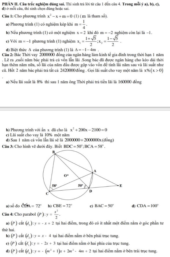 PHÀN II. Câu trắc nghiệm đúng sai. Thí sinh trả lời từ câu 1 đến câu 4. Trong mỗi ý a), b), c),
d) ở mỗi câu, thí sinh chọn đúng hoặc sai.
Câu 1: Cho phương trình x^2-x+m=0 (1) ( m là tham -frac L.
a) Phương trình (1) có nghiệm kép khi m= 1/4 .
b) Nếu phương trình (1) có một nghiệm x=2 khi đó m=-2 nghiệm còn lại là −1.
c) Với m=-1 phương trình (1) nghiệm x_1= (1+sqrt(5))/2 ;x_2= (1-sqrt(5))/2 .
d) Biệt thức A của phương trình (1) là △ =-1-4m
Câu 2: Bác Thời vay 2000000 đồng của ngân hàng làm kinh tế gia đình trong thời hạn 1 năm
. Lẽ ra ,cuối năm bác phải trả cả vốn lẫn lãi .Song bác đã được ngân hàng cho kéo dài thời
hạn thêm năm nữa, số lãi của năm đầu được gộp vào vốn đề tính lãi năm sau và lãi suất như
cũ. Hết 2 năm bác phải trả tất cả 2420000 đồng . Gọi lãi suất cho vay một năm là x% (x>0)
a) Nếu lãi suất là 8% thì sau 1 năm ông Thời phải trả tiền lãi là 160000 đồng
b) Phương trình với ần x đã cho là x^2+200x-2100=0
c) Lãi suất cho vay là 10% một năm
d) Sau 1 năm cả vốn lẫn lãi sẽ là 2000000+2000000x (đồng)
Câu 3: Cho hình vẽ dưới đây. Biết BDC=50°;BCA=58°.
a) số đo CDA=72° b) CBE=72° c) BAC=50° d) CDA=100°
Câu 4: Cho parabol (P ) :y= x^2/2 .
a) (P ) ciit(d_3):y=-x+2 tại hai điểm, trong đó có ít nhất một điểm nằm ở góc phần tư
thứ hai.
b) (P) cdot at(d_2):y=x-4 tại hai điểm nằm ở bên phải trục tung.
c) ( (P) cdot at(d_1):y=-2x+3 tai hai điểm nằm ở hai phía của trục tung.
d) (P) cdot at(d_4):y=-(m^2+1)x+2m^2-4m+2 tại hai điểm nằm ở bên trái trục tung.