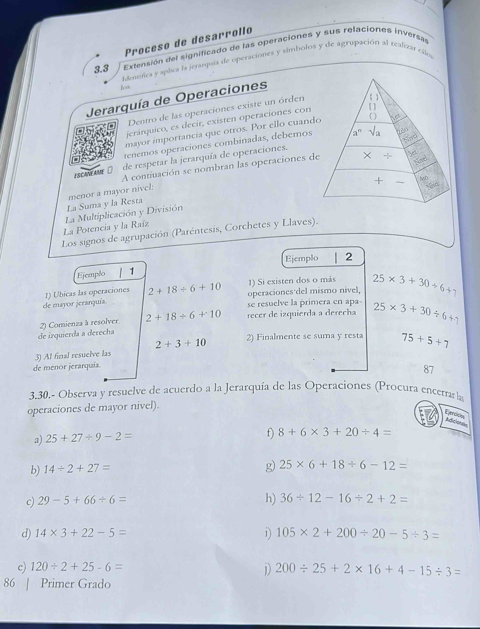 Proñeso de desarrollo
3.3 Extensión del significado de las operaciones y sus relaciones inversas
Identfica y aplica la jerarquía de operaciones y símbolos y de agrupación al realizar cálcu
los.
Jerarquía de Operaciones
Dentro de las operaciones existe un órden
jerárquico, es decir, existen operaciones con
mayor importancia que otros. Por ello cuand
tenemos operaciones combinadas, debemos
ESCANEAME ⊥ de respetar la jerarquía de operaciones.
A contiuación se nombran las operaciones d
menor a mayor nivel;
La Multiplicación y División 
La Suma y la Resta
La Potencia y la Raíz
Los signos de agrupación (Paréntesis, Corchetes y Llaves).
Ejemplo 2
Ejemplo 1
1) Ubicas las operaciones 2+18/ 6+10 1) Si existen dos o más
de mayor jerarquía. operaciones del mismo nivel, 25* 3+30/ 6+7
se resuelve la primera en apa-
2) Comienza à resolver 2+18/ 6+10 recer de izquierda a derecha
de izquierda a derecha 25* 3+30/ 6+7
2+3+10 2) Finalmente se suma y resta 75+5+7
3) Al final resuelve las
de menor jerarquía.
87
3.30.- Observa y resuelve de acuerdo a la Jerarquía de las Operaciones (Procura encerrar las
operaciones de mayor nivel).
Ejerciclos
Adicionales
a) 25+27/ 9-2=
f) 8+6* 3+20/ 4=
b) 14/ 2+27=
g) 25* 6+18/ 6-12=
c) 29-5+66/ 6= h) 36/ 12-16/ 2+2=
d) 14* 3+22-5= 1) 105* 2+200/ 20-5/ 3=
e) 120/ 2+25-6=
1) 200/ 25+2* 16+4-15/ 3=
86 | Primer Grado