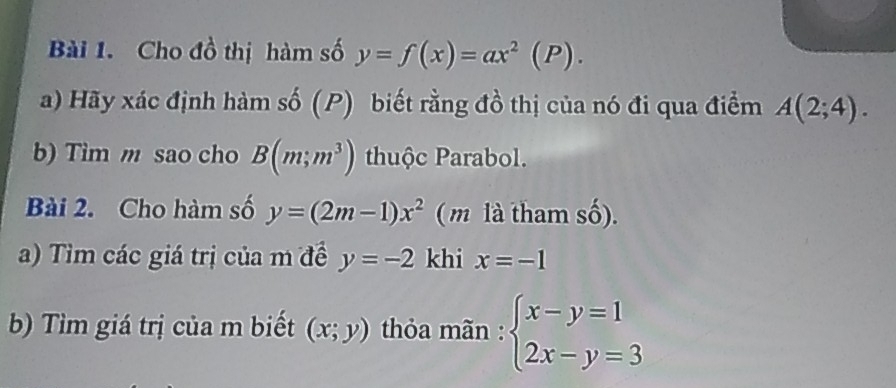 Cho đồ thị hàm số y=f(x)=ax^2(P). 
a) Hãy xác định hàm số (P) biết rằng đồ thị của nó đi qua điểm A(2;4). 
b) Tim m sao cho B(m;m^3) thuộc Parabol. 
Bài 2. Cho hàm số y=(2m-1)x^2 ( m là tham số). 
a) Tìm các giá trị của m đề y=-2 khi x=-1
b) Tìm giá trị của m biết (x;y) thỏa mãn : beginarrayl x-y=1 2x-y=3endarray.