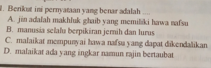 Berikut ini pernyataan yang benar adalah ....
A. jin adalah makhluk ghaib yang memiliki hawa nafsu
B. manusia selalu berpikiran jernih dan lurus
C. malaikat mempunyai hawa nafsu yang dapat dikendalikan
D. malaikat ada yang ingkar namun rajin bertaubat