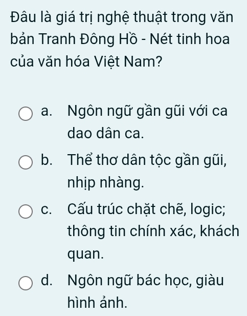 Đâu là giá trị nghệ thuật trong văn
bản Tranh Đông Hồ - Nét tinh hoa
của văn hóa Việt Nam?
a. Ngôn ngữ gần gũi với ca
dao dân ca.
b. Thể thơ dân tộc gần gũi,
nhịp nhàng.
c. Cấu trúc chặt chẽ, logic;
thông tin chính xác, khách
quan.
d. Ngôn ngữ bác học, giàu
hình ảnh.