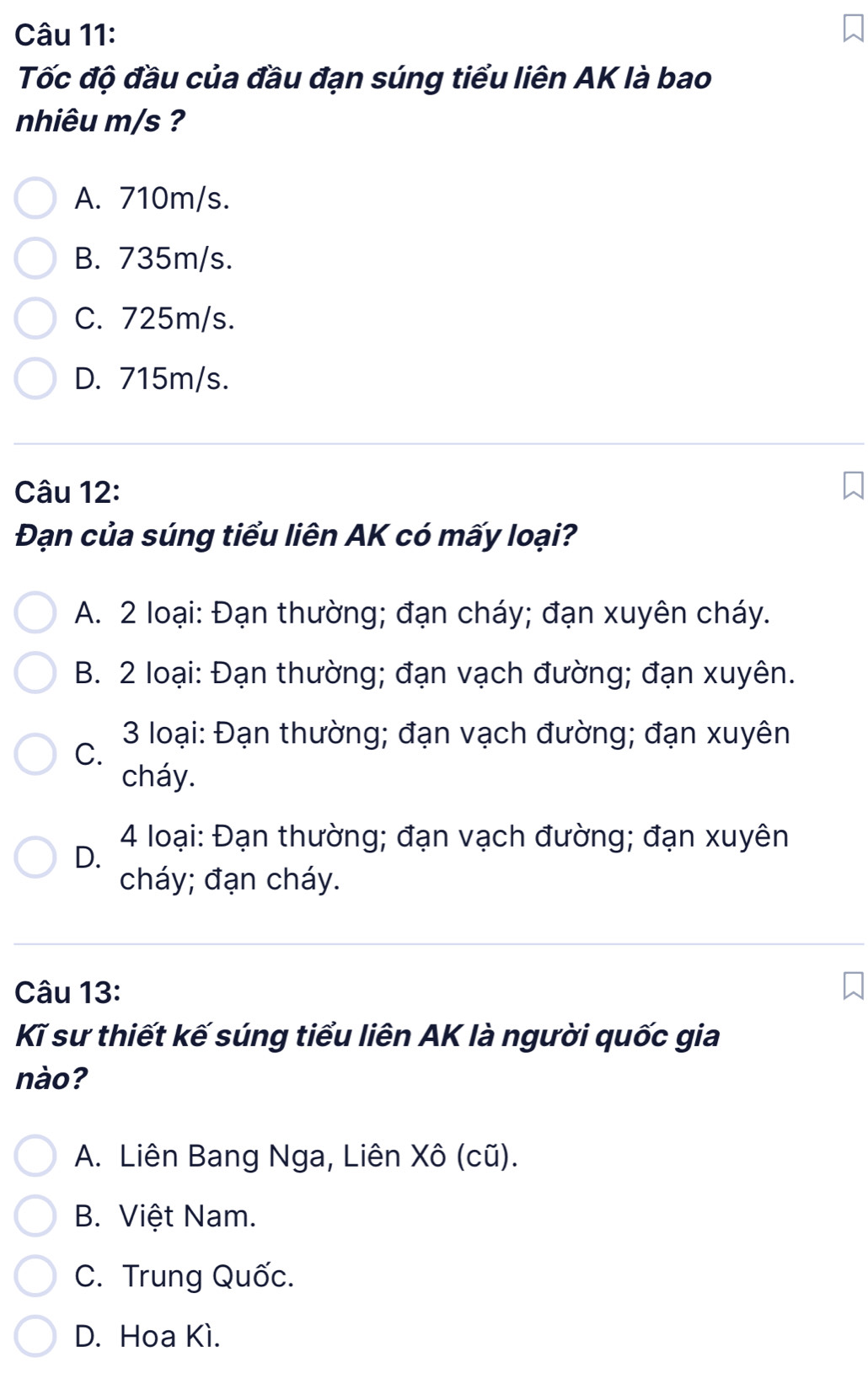 Tốc độ đầu của đầu đạn súng tiểu liên AK là bao
nhiêu m/s ?
A. 710m/s.
B. 735m/s.
C. 725m/s.
D. 715m/s.
Câu 12:
Đạn của súng tiểu liên AK có mấy loại?
A. 2 loại: Đạn thường; đạn cháy; đạn xuyên cháy.
B. 2 loại: Đạn thường; đạn vạch đường; đạn xuyên.
3 loại: Đạn thường; đạn vạch đường; đạn xuyên
C.
cháy.
4 loại: Đạn thường; đạn vạch đường; đạn xuyên
D.
cháy; đạn cháy.
Câu 13:
Kĩ sư thiết kế súng tiểu liên AK là người quốc gia
nào?
A. Liên Bang Nga, Liên Xô (cũ).
B. Việt Nam.
C. Trung Quốc.
D. Hoa Kì.