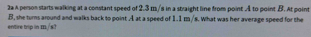 2a A person starts walking at a constant speed of 2.3 m/s in a straight line from point A to point B. At point
B, she turns around and walks back to point A at a speed of 1.1 m /s. What was her average speed for the 
entire trip in m/s?