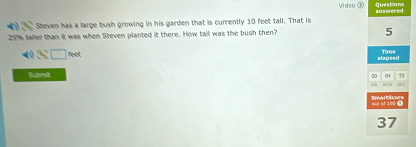 Video ⑥ Questions 
answered 
Steven has a large bush growing in his garden that is currently 10 feet tall. That is
25% taller than it was when Steven planted it there. How tall was the bush then?
5
3□ feet
Time 
elapsed 
Submit
00 04 55
HR MIN SEC 
SmartScore 
out of 100 0
37