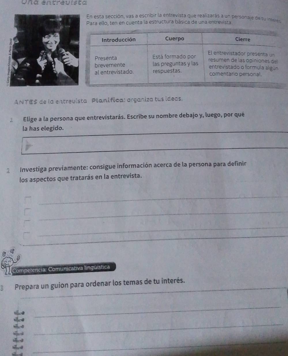 Una éntreuista 
En esta sección, vas a escribir la entrevista que realizarás a un personaje de tu interes 
Para ello, ten en cuenta la estructura básica de una entrevista. 
ANTE$ de la entrevista Planífica: organiza tus ideas. 
3 Elige a la persona que entrevistarás. Escribe su nombre debajo y, luego, por qué 
la has elegido. 
_ 
_ 
2 Investiga previamente: consigue información acerca de la persona para definir 
los aspectos que tratarás en la entrevista. 
__ 
_ 
_ 
Competencia: Comunicativa lingüística 
_ 
_ 
B Prepara un guion para ordenar los temas de tu interés. 
_ 
_ 
_