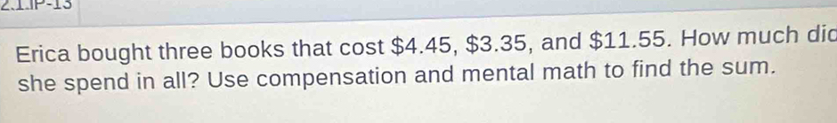 2.1.P-13 
Erica bought three books that cost $4.45, $3.35, and $11.55. How much did 
she spend in all? Use compensation and mental math to find the sum.