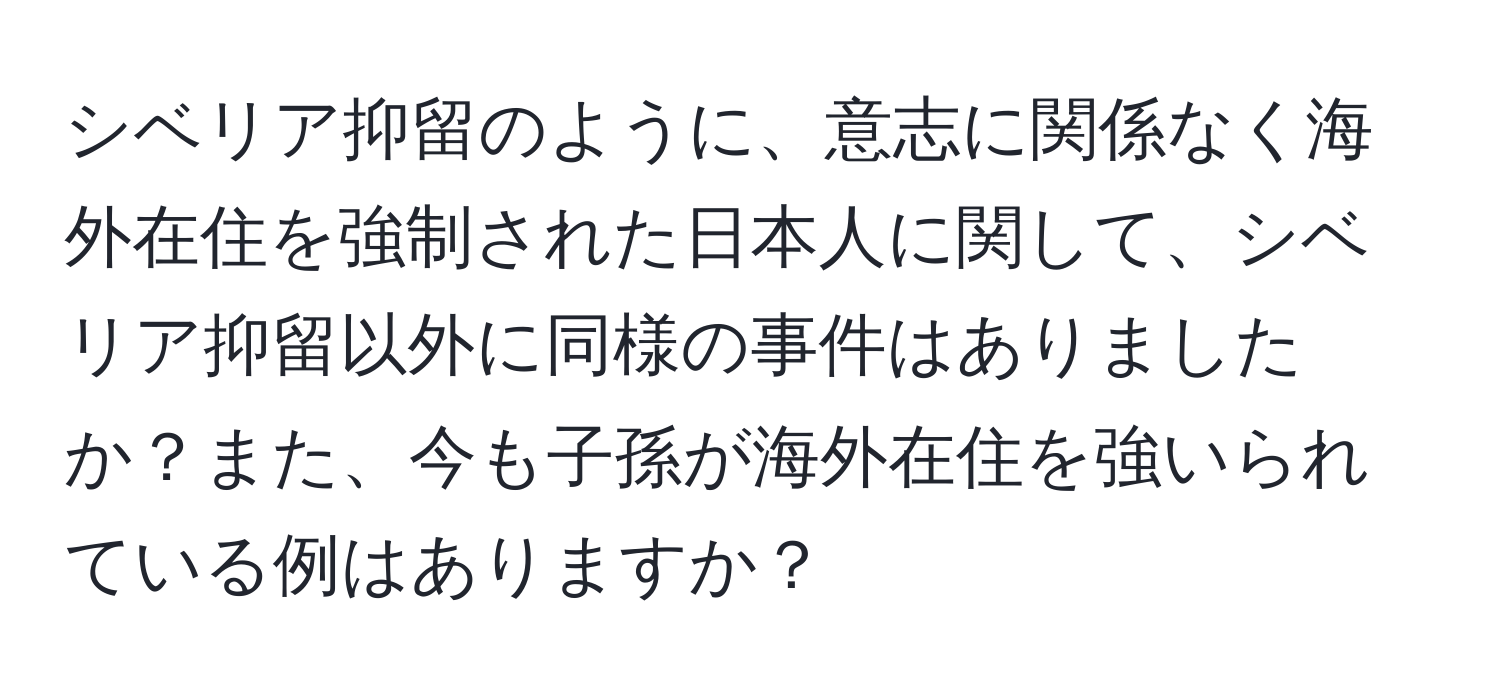 シベリア抑留のように、意志に関係なく海外在住を強制された日本人に関して、シベリア抑留以外に同様の事件はありましたか？また、今も子孫が海外在住を強いられている例はありますか？