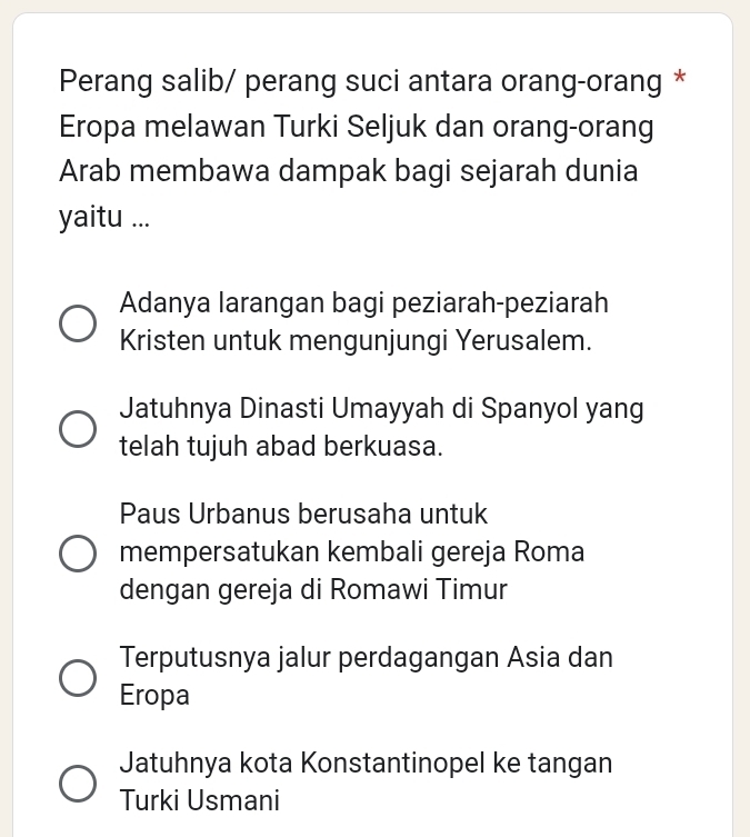 Perang salib/ perang suci antara orang-orang *
Eropa melawan Turki Seljuk dan orang-orang
Arab membawa dampak bagi sejarah dunia
yaitu ...
Adanya larangan bagi peziarah-peziarah
Kristen untuk mengunjungi Yerusalem.
Jatuhnya Dinasti Umayyah di Spanyol yang
telah tujuh abad berkuasa.
Paus Urbanus berusaha untuk
mempersatukan kembali gereja Roma
dengan gereja di Romawi Timur
Terputusnya jalur perdagangan Asia dan
Eropa
Jatuhnya kota Konstantinopel ke tangan
Turki Usmani