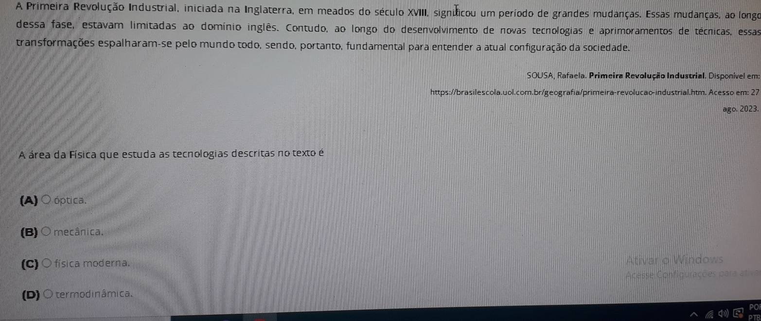 A Primeira Revolução Industrial, iniciada na Inglaterra, em meados do século XVIII, signíficou um período de grandes mudanças. Essas mudanças, ao longo
dessa fase, estavam limitadas ao domínio inglês. Contudo, ao longo do desenvolvimento de novas tecnologias e aprimoramentos de técnicas, essas
transformações espalharam-se pelo mundo todo, sendo, portanto, fundamental para entender a atual configuração da sociedade.
SOUSA, Rafaela. Primeira Revolução Industrial. Disponível em:
https://brasilescola.uol.com.br/geografia/primeira-revolucao-industrial.htm. Acesso em; 27
ago. 2023.
A área da Física que estuda as tecnologias descritas no texto é
(A) ○ óptica.
(B) ○ mecânica.
(C) ○ física moderna.
Ativar o Windows
Acesse Configurações para ativa
(D) O termodinâmica.