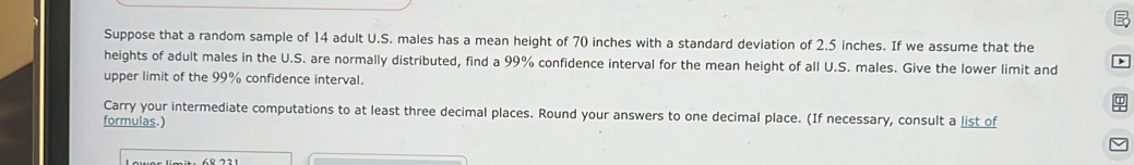 Suppose that a random sample of 14 adult U.S. males has a mean height of 70 inches with a standard deviation of 2.5 inches. If we assume that the 
heights of adult males in the U.S. are normally distributed, find a 99% confidence interval for the mean height of all U.S. males. Give the lower limit and 
upper limit of the 99% confidence interval. 
Carry your intermediate computations to at least three decimal places. Round your answers to one decimal place. (If necessary, consult a list of 
formulas.)