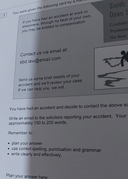 Smith, 
1 You were given the following card by a the 
If you have had an accident at work or 
elsewhere, through no fault of your own, Dean, S 
you may be entitled to compensation Confiden 
Professi 
No fees 
Contact us via email at: 
sbd.law@email.com 
Send us some brief details of your 
accident and we'll review your case. 
If we can help you, we will. 
You have had an accident and decide to contact the above so 
Write an email to the solicitors reporting your accident. Your 
approximately 150 to 200 words. 
Remember to: 
plan your answer 
use correct spelling, punctuation and grammar 
write clearly and effectively. 
Plan your answer here: