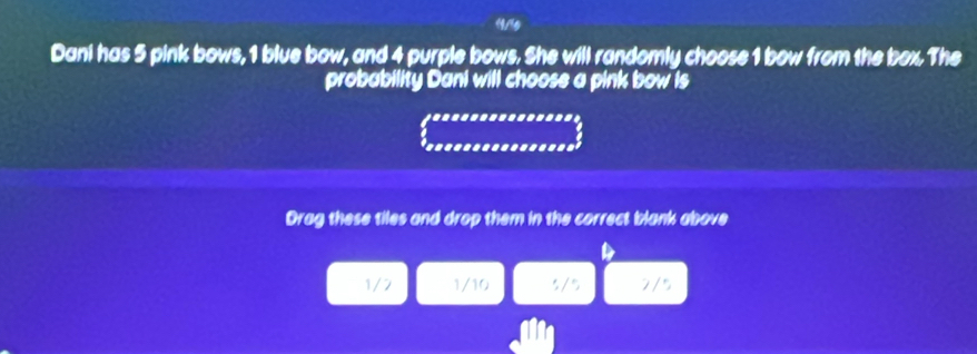 19./5
Dani has 5 pink bows, 1 blue bow, and 4 purple bows. She will randomly choose 1 bow from the box. The
probability Dani will choose a pink bow is
Drag these tiles and drop them in the correct blank above
1/2 1/10 5/ 5 2/5