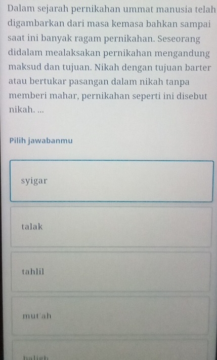 Dalam sejarah pernikahan ummat manusia telah
digambarkan dari masa kemasa bahkan sampai
saat ini banyak ragam pernikahan. Seseorang
didalam mealaksakan pernikahan mengandung
maksud dan tujuan. Nikah dengan tujuan barter
atau bertukar pasangan dalam nikah tanpa
memberi mahar, pernikahan seperti ini disebut
nikah. ...
Pilih jawabanmu
syigar
talak
tahlil
mutah