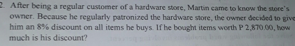 After being a regular customer of a hardware store, Martin came to know the store’s
owner. Because he regularly patronized the hardware store, the owner decided to give
him an 8% discount on all items he buys. If he bought items worth P 2,870.00, how
much is his discount?