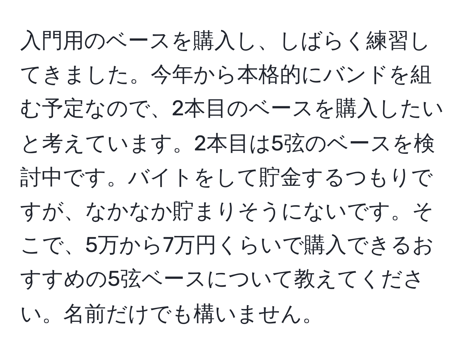 入門用のベースを購入し、しばらく練習してきました。今年から本格的にバンドを組む予定なので、2本目のベースを購入したいと考えています。2本目は5弦のベースを検討中です。バイトをして貯金するつもりですが、なかなか貯まりそうにないです。そこで、5万から7万円くらいで購入できるおすすめの5弦ベースについて教えてください。名前だけでも構いません。