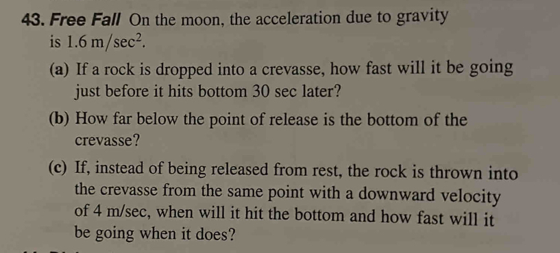 Free Fall On the moon, the acceleration due to gravity 
is 1.6m/sec^2. 
(a) If a rock is dropped into a crevasse, how fast will it be going 
just before it hits bottom 30 sec later? 
(b) How far below the point of release is the bottom of the 
crevasse? 
(c) If, instead of being released from rest, the rock is thrown into 
the crevasse from the same point with a downward velocity 
of 4 m/sec, when will it hit the bottom and how fast will it 
be going when it does?