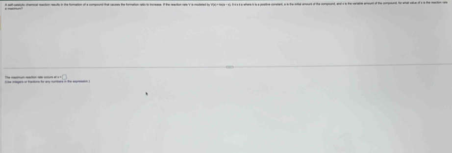 a maxmm? A seff-catalytic chemical reaction resufts in the formation of a compound that causes the formation ratio to increase. If the reaction rate V is modeled by v'(x)=kx(x-x) 0≤× 5 a where k is a positiva constant, a is the initial amount of the compound, and x is th 
The meximum reaction rate occurs i ex=□
(Usa integers or fractions for amy numbers in the expression.)