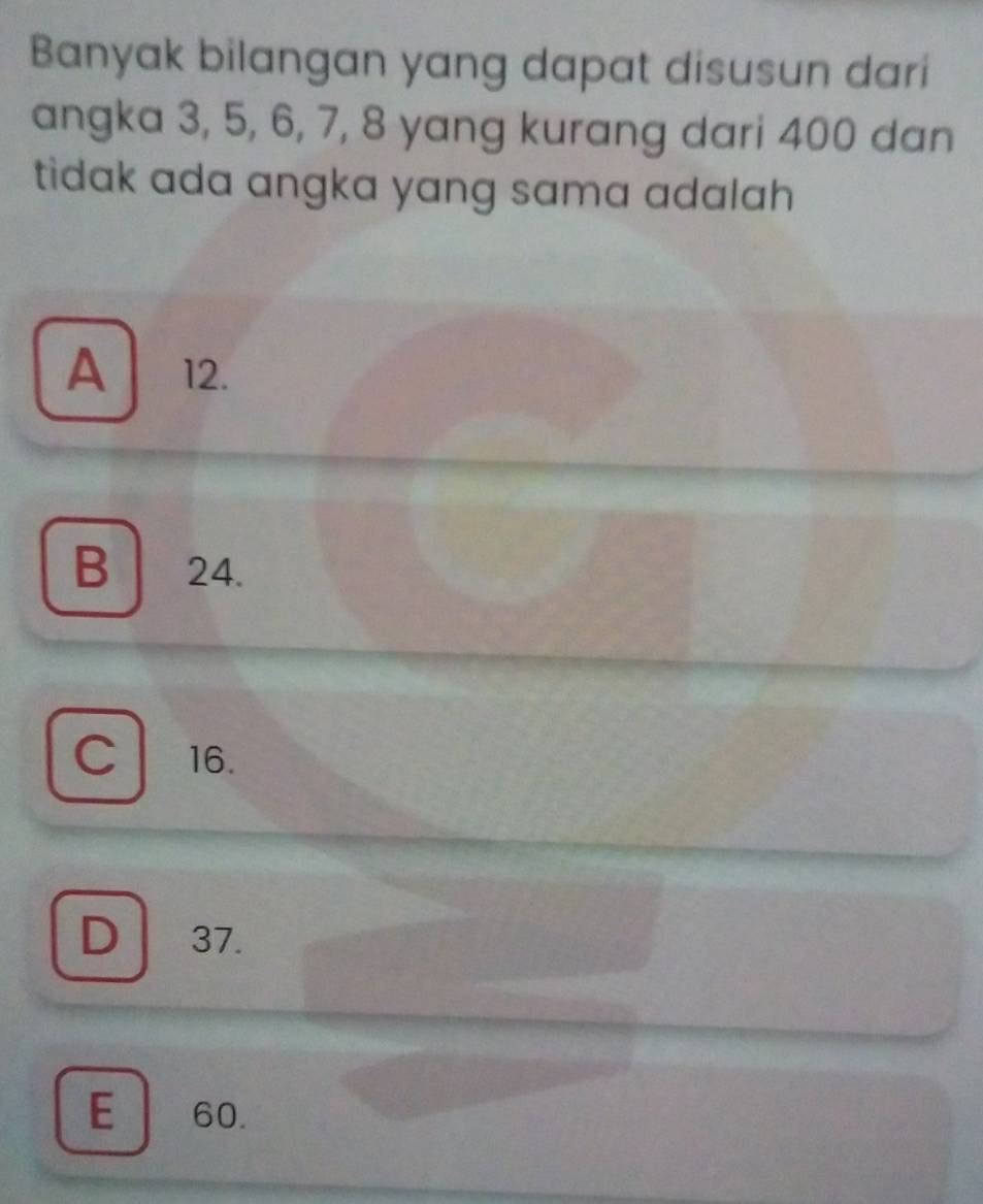 Banyak bilangan yang dapat disusun dari
angka 3, 5, 6, 7, 8 yang kurang dari 400 dan
tidak ada angka yang sama adalah .
A 12.
B 24.
C 16.
D 37.
E 60.