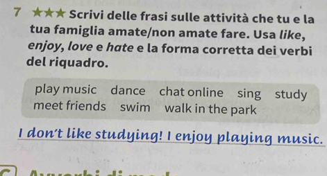 7 ★★★ Scrivi delle frasi sulle attività che tu e la 
tua famiglia amate/non amate fare. Usa like, 
enjoy, love e hate e la forma corretta dei verbi 
del riquadro. 
play music dance chat online sing study 
meet friends swim walk in the park 
I don't like studying! I enjoy playing music.