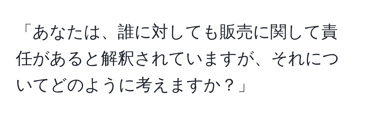 「あなたは、誰に対しても販売に関して責任があると解釈されていますが、それについてどのように考えますか？」