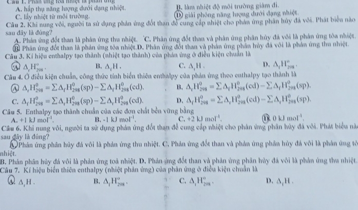 Cầu 1. Phân tng toa khệt l phí tng
A. hấp thụ năng lượng dưới dạng nhiệt. B. làm nhiệt độ môi trường giảm đi.
C. lấy nhiệt từ môi trường. D giải phống năng lượng dưới dạng nhiệt.
Câu 2. Khi nung vôi, người ta sử dụng phản ứng đốt than đề cung cấp nhiệt cho phản ứng phần hủy đá vôi. Phát biểu nào
sau đây là đúng?
A. Phản ứng đốt than là phản ứng thu nhiệt. 'C. Phản ứng đốt than và phản ứng phân hủy đá või là phản ứng tỏa nhiệt.
B Phản ứng đốt than là phản ứng tỏa nhiệt.D. Phản ứng đổt than và phần ứng phần hủy đá vôi là phản ứng thu nhiệt.
Câu 3. Kí hiệu enthalpy tạo thành (nhiệt tạo thành) của phản ứng ở điều kiện chuẩn là
D.
△ _rH_(208)°. B. △ _cH. C. △ _1H. △ _rH_(298)°,
Câu 4. Ở điều kiện chuẩn, công thức tính biển thiên enthalpy của phản ứng theo enthalpy tạo thành là
△ _rH_(298)^o=sumlimits △ _fH_(298)^o(sp)-sumlimits △ _fH_(298)^o(cd). B. △ _rH_(298)^0=sumlimits △ _fH_(298)^0(cd)-sumlimits △ _fH_(298)^0(sp).
C. △ _fH_(298)^0=sumlimits △ _rH_(298)^0(sp)-sumlimits △ _rH_(298)^0(cd). D, △ _fH_(298)^0=sumlimits △ _rH_(298)^0(cd)-sumlimits △ _rH_(298)^0(sp).
Câu 5. Enthalpy tạo thành chuẩn của các đơn chất bền vững bằng
A. +1kJmol^(-1). B. -1kJmoI^(-1), C. +2kJmol^(-1). ① 0kJmol^(-1).
Câu 6. Khi nung vôi, người ta sử dụng phản ứng đốt than đề cung cấp nhiệt cho phản ứng phần hủy đá vôi. Phát biểu nà
sau dây là đúng?
Phản ứng phân hủy đá vôi là phản ứng thu nhiệt. C. Phản ứng đốt than và phản ứng phân hủy đá vôi là phản ứng tỏ
nhiệt.
B. Phản phân hủy đá vôi là phản ứng toả nhiệt. D. Phản ứng đốt than và phản ứng phân hủy đá vôi là phản ứng thu nhiệt.
Câu 7. Kí hiệu biến thiên enthalpy (nhiệt phản ứng) của phản ứng ở điều kiện chuẩn là
Q △ _1H.
B. △ _fH_(298)^o. C. △ _rH_(208)°. D, △ _1H.